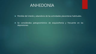 ANHEDONIA
 Pérdida del interés y abandono de las actividades placenteras habituales.
 Se consideraba patognomónico de esquizofrenia y frecuente en las
depresiones.
 