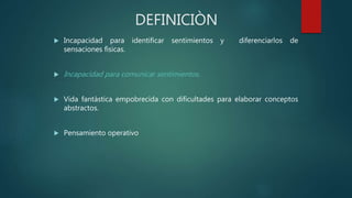 DEFINICIÒN
 Incapacidad para identificar sentimientos y diferenciarlos de
sensaciones fìsicas.
 Incapacidad para comunicar sentimientos.
 Vida fantàstica empobrecida con dificultades para elaborar conceptos
abstractos.
 Pensamiento operativo
 
