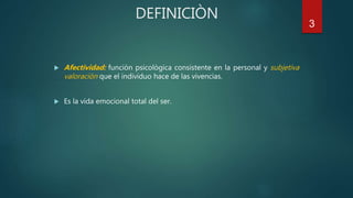 3
DEFINICIÒN
 Afectividad: funciòn psicològica consistente en la personal y subjetiva
valoraciòn que el individuo hace de las vivencias.
 Es la vida emocional total del ser.
 