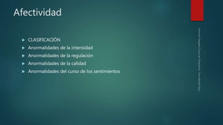 Afectividad
 CLASIFICACIÓN
 Anormalidades de la intensidad
 Anormalidades de la regulación
 Anormalidades de la calidad
 Anormalidades del curso de los sentimientos
 