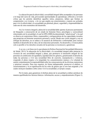 Programa de Estudio de Educación para la Afectividad y Sexualidad Integral
“Educar para una Nueva Ciudadanía” 9
La educación para la afectividad y sexualidad integral debe acompañar a las personas
a lo largo del curso de vida, proveyendo oportunidades de aprendizaje, reflexión y revisión
crítica que les permita identificar aquellos mitos, prejuicios, tabúes que limitan su
comprensión y su vivencia, a la vez que amplia sus conocimientos y mejora sus actitudes
para vivir la afectividad y la sexualidad con plenitud, placer, seguridad y responsabilidad en
cada uno de estos momentos del desarrollo.
Así, la vivencia integral y plena de la sexualidad debe aportar al proceso permanente
de búsqueda y consecución de un estado de bienestar físico, psicológico y sociocultural
relacionado con la sexualidad, el cual la OPS (2000) ha denominado “salud sexual” y la cual
se observa en expresiones libres, responsables y enriquecedoras de las capacidades sexuales
que propician un bienestar armonioso personal y social. Desde una visión integral y con un
enfoque de derechos, no se reduce a la ausencia de disfunción o enfermedad, pues incluye
también el desarrollo de la vida y de las relaciones personales. Su desarrollo y vivencia plena
solo es posible si los derechos sexuales de las personas se reconocen y garantizan.
A su vez, y en línea con lo que plantea la Política Nacional de Sexualidad (Ministerio
de Salud, 2011), la educación de la afectividad y la sexualidad integral debe potenciar la
vivencia de una sexualidad integral y plena, que promueva el desarrollo integral de las
personas en condiciones de igualdad y equidad entre los géneros, garantizando el derecho de
todas las personas a vivir una sexualidad libre de coerción, manipulación y violencia,
exigiendo el pleno respeto a la integridad, los consentimientos mutuos y la voluntad de
asumir conjuntamente la responsabilidad sobre las consecuencias de las diversas expresiones
y prácticas sexuales. Para esto requiere, de forma indispensable, promover el análisis, el
cuestionamiento y la re-significación de los roles de género que se nos han asignado y los
cuales incluyen mandatos sobre cómo vivir la sexualidad y el propio cuerpo.
Por lo tanto, para garantizar el disfrute pleno de la sexualidad se deben satisfacer de
manera equilibrada tres factores básicos: información, acceso y empoderamiento (Figura 1).
 