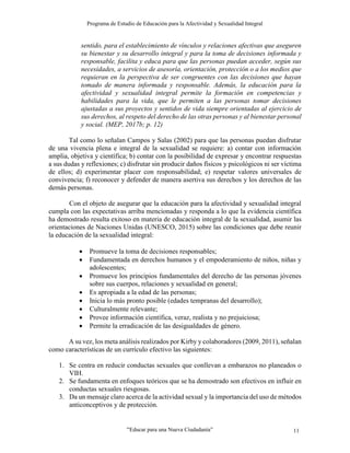 Programa de Estudio de Educación para la Afectividad y Sexualidad Integral
“Educar para una Nueva Ciudadanía” 11
sentido, para el establecimiento de vínculos y relaciones afectivas que aseguren
su bienestar y su desarrollo integral y para la toma de decisiones informada y
responsable, facilita y educa para que las personas puedan acceder, según sus
necesidades, a servicios de asesoría, orientación, protección o a los medios que
requieran en la perspectiva de ser congruentes con las decisiones que hayan
tomado de manera informada y responsable. Además, la educación para la
afectividad y sexualidad integral permite la formación en competencias y
habilidades para la vida, que le permiten a las personas tomar decisiones
ajustadas a sus proyectos y sentidos de vida siempre orientadas al ejercicio de
sus derechos, al respeto del derecho de las otras personas y al bienestar personal
y social. (MEP, 2017b; p. 12)
Tal como lo señalan Campos y Salas (2002) para que las personas puedan disfrutar
de una vivencia plena e integral de la sexualidad se requiere: a) contar con información
amplia, objetiva y científica; b) contar con la posibilidad de expresar y encontrar respuestas
a sus dudas y reflexiones; c) disfrutar sin producir daños físicos y psicológicos ni ser víctima
de ellos; d) experimentar placer con responsabilidad; e) respetar valores universales de
convivencia; f) reconocer y defender de manera asertiva sus derechos y los derechos de las
demás personas.
Con el objeto de asegurar que la educación para la afectividad y sexualidad integral
cumpla con las expectativas arriba mencionadas y responda a lo que la evidencia científica
ha demostrado resulta exitoso en materia de educación integral de la sexualidad, asumir las
orientaciones de Naciones Unidas (UNESCO, 2015) sobre las condiciones que debe reunir
la educación de la sexualidad integral:
 Promueve la toma de decisiones responsables;
 Fundamentada en derechos humanos y el empoderamiento de niños, niñas y
adolescentes;
 Promueve los principios fundamentales del derecho de las personas jóvenes
sobre sus cuerpos, relaciones y sexualidad en general;
 Es apropiada a la edad de las personas;
 Inicia lo más pronto posible (edades tempranas del desarrollo);
 Culturalmente relevante;
 Provee información científica, veraz, realista y no prejuiciosa;
 Permite la erradicación de las desigualdades de género.
A su vez, los meta análisis realizados por Kirby y colaboradores (2009, 2011), señalan
como características de un currículo efectivo las siguientes:
1. Se centra en reducir conductas sexuales que conllevan a embarazos no planeados o
VIH.
2. Se fundamenta en enfoques teóricos que se ha demostrado son efectivos en influir en
conductas sexuales riesgosas.
3. Da un mensaje claro acerca de la actividad sexual y la importancia del uso de métodos
anticonceptivos y de protección.
 