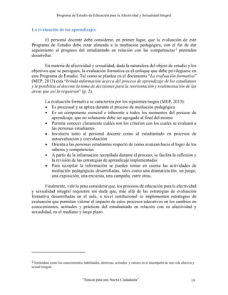 Programa de Estudio de Educación para la Afectividad y Sexualidad Integral
“Educar para una Nueva Ciudadanía” 19
La evaluación de los aprendizajes
El personal docente debe considerar, en primer lugar, que la evaluación de este
Programa de Estudio debe estar alineada a la mediación pedagógica, con el fin de dar
seguimiento al progreso del estudiantado en relación con las competencias2
pretenden
desarrollar.
En materia de afectividad y sexualidad, dada la naturaleza del objeto de estudio y los
objetivos que se persiguen, la evaluación formativa es el enfoque que debe privilegiarse en
este Programa de Estudio. Tal como se plantea en el documento “La evaluación formativa”
(MEP, 2013) esta “brinda información acerca del proceso de aprendizaje de los estudiantes
y le posibilita al docente la toma de decisiones para la reorientación y realimentación de las
áreas que así lo requieran” (p. 2).
La evaluación formativa se caracteriza por los siguientes rasgos (MEP, 2013):
 Es procesual y se aplica durante el proceso de mediación pedagógica
 Es un componente esencial e inherente a todos los momentos del proceso de
aprendizaje, que no solamente debe ser agregado al final del mismo
 Permite conocer claramente cuáles son los criterios con los cuales se evaluará a
las personas estudiantes
 Involucra tanto al personal docente como al estudiantado en procesos de
autoevaluación y coevaluación
 Orienta a las personas estudiantes respecto de cómo avanzan hacia el logro de los
saberes y competencias
 A partir de la información recopilada durante el proceso, se facilita la reflexión y
la revisión de las estrategias de aprendizaje implementadas
 Para recopilar la información se pueden tomar en cuenta las actividades de
mediación pedagógicas desarrolladas, tales como una dramatización, un juego,
una exposición, una encuesta, una campaña, entre otras.
Finalmente, vale la pena considerar que, los procesos de educación para la afectividad
y sexualidad integral requieren sin duda que, más allá de las estrategias de evaluación
formativa desarrolladas en el aula, a nivel institucional se implementen estrategias de
evaluación que permitan valorar el impacto de estos procesos educativos en los cambios en
conocimientos, actitudes y prácticas del estudiantado en relación con su afectividad y
sexualidad, en el mediano y largo plazo.
2 Entiéndase como los conocimientos, habilidades, destrezas, actitudes y valores en el desempeño de una vida afectiva y
sexual integral.
 