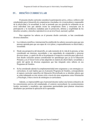Programa de Estudio de Educación para la Afectividad y Sexualidad Integral
“Educar para una Nueva Ciudadanía” 24
IV. DISEÑO CURRICULAR
El presente diseño curricular considera la participación activa, crítica y reflexiva del
estudiantado para el desarrollo de competencias vinculadas a la vivencia plena y responsable
de la afectividad y la sexualidad, la cual se pretende que sea ejercida no solamente en un
nivel individual sino que además exista un compromiso firme y consciente con la
participación y la incidencia ciudadana para la protección, defensa y exigibilidad de los
derechos sexuales y derechos reproductivos en un nivel local, nacional y global.
Para organizar los saberes en el presente diseño curricular, se han considerado
diversos elementos:
 La evidencia científica e internacional ha establecido los saberes necesarios para que una
persona aprenda para que sea capaz de vivir plena y responsablemente su afectividad y
sexualidad.
 Desde una perspectiva del desarrollo, en cada momento de la vida de la persona, se han
considerado sus intereses, necesidades y sus capacidades de comprender y procesar
diversos temas, y a partir de ello se ha propuesto el respectivo currículo para cada nivel.
Este diseño curricular arranca considerando los aprendizajes que ya en la Educación
Primaria y en el Tercer Ciclo se han adquirido en materia de afectividad y sexualidad, a
partir del aporte de diversas asignaturas que han integrado estos saberes en sus
Programas de Estudios.
 Se ha considerado además la complementariedad entre asignaturas y con estrategias co-
curriculares, lo cual implica que en el presente Programa de Estudios, correspondiente
al espacio curricular específico de Educación Diversificada no se abordan saberes que
se están trabajando en este mismo ciclo a través de otras asignaturas como Orientación
y Psicología, o bien a través de estrategias co-curriculares.
Además, es imprescindible que el personal docente realice una lectura exhaustiva de
los conocimientos previos del estudiantado, el contexto sociocultural, los acontecimientos
locales, nacionales y mundiales, que representan oportunidades para plantear situaciones
desafiantes que permitan la aplicación de lo aprendido.
 