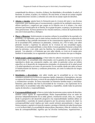 Programa de Estudio de Educación para la Afectividad y Sexualidad Integral
“Educar para una Nueva Ciudadanía” 26
comprehende los afectos y vínculos, el placer, las identidades y diversidades, la salud y el
bienestar, la cultura, el poder y la violencia. De esta forma, se trata de un cuerpo cargado
de representaciones sociales y culturales así como de un cuerpo sujeto de derechos.
 Afectos y vínculos: apunta hacia la formación para la vivencia del amor y sus diversas
expresiones, pero también para el reconocimiento y gestión de las múltiples emociones y
afectos (positivos y negativos) que surgen en la relación con el sí mismo y las otras
personas que forman parte de su familia, de su grupo de pares, su pareja y las personas de
otras generaciones. Se busca promover los vínculos nutricios, a través de la promoción de
una convivencia pacífica y dialógica.
 Placer y Bienestar: históricamente en nuestras culturas la sexualidad se ha asociado a lo
prohibido, a lo reprimido y por lo tanto incluso muchos de los esfuerzos en educación de
la sexualidad se han centrado únicamente en las consecuencias negativas de la vivencia
de la sexualidad (ITS, embarazos no planeados, violencia, etc.). Por lo tanto, este saber
pretende rescatar y legitimar los placeres de la vivencia de una sexualidad segura,
informada y en corresponsabilidad; y cómo dicha vivencia garantiza bienestar y desarrollo
para las personas, y por ende, para las familias, las comunidades y las sociedades en
general. Los placeres y el bienestar que este saber aborda, se viven en el cuerpo pero
también lo trascienden; no se segmentan ni parcializan las vivencias sino que se integran.
 Salud sexual y salud reproductiva: si bien todos los saberes vinculados a la vivencia de
la afectividad y la sexualidad están relacionados con la garantía de una salud sexual y
reproductiva desde una concepción amplia, este saber en particular coloca un énfasis
específico en el desarrollo de competencias orientadas a la promoción de la salud sexual
y la salud reproductiva así como a la prevención. En ese sentido, desde este saber se busca
el fortalecimiento de factores y conductas protectoras, así como la reducción de riesgos
para la salud.
 Identidades y diversidades: este saber resalta que la sexualidad no se vive bajo
estándares normativos ni a través de esquemas rígidos, impuestos y homogéneos, sino que
se expresa de formas diversas y a través de una amplia diversidad de identidades de género
y orientaciones sexuales. Se busca trascender los binomios hombre-mujer y masculino-
femenino, para abordar más bien la diversidad de las vivencias y las expresiones de la
afectividad y la sexualidad, todas ellas legítimas y respetables, siendo todas las personas
sujetas de derechos y responsabilidades.
 Corresponsabilidad social: si bien es cierto todas las personas somos sujetas de derechos,
también somos sujetas de responsabilidad. Dicha responsabilidad recae en todas las
personas independientemente de su edad, género, orientación sexual, etnia, etc.; aunque
desde la perspectiva del desarrollo progresivo las responsabilidades también deben ser
comprendidas y asumidas de manera progresiva por las personas menores de edad. La
corresponsabilidad social implica por tanto asumir primero personalmente y luego en
forma conjunta y equitativa la tarea de respetar y proteger el derecho de todas las personas
a vivir la afectividad y la sexualidad de manera plena, placentera y libre de violencia. Esta
tarea de corresponsabilidad, significa que las diversas instituciones, organizaciones y
 