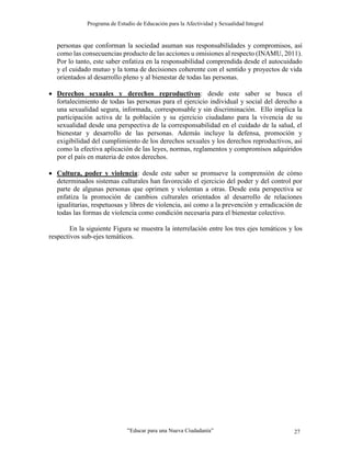 Programa de Estudio de Educación para la Afectividad y Sexualidad Integral
“Educar para una Nueva Ciudadanía” 27
personas que conforman la sociedad asuman sus responsabilidades y compromisos, así
como las consecuencias producto de las acciones u omisiones al respecto (INAMU, 2011).
Por lo tanto, este saber enfatiza en la responsabilidad comprendida desde el autocuidado
y el cuidado mutuo y la toma de decisiones coherente con el sentido y proyectos de vida
orientados al desarrollo pleno y al bienestar de todas las personas.
 Derechos sexuales y derechos reproductivos: desde este saber se busca el
fortalecimiento de todas las personas para el ejercicio individual y social del derecho a
una sexualidad segura, informada, corresponsable y sin discriminación. Ello implica la
participación activa de la población y su ejercicio ciudadano para la vivencia de su
sexualidad desde una perspectiva de la corresponsabilidad en el cuidado de la salud, el
bienestar y desarrollo de las personas. Además incluye la defensa, promoción y
exigibilidad del cumplimiento de los derechos sexuales y los derechos reproductivos, así
como la efectiva aplicación de las leyes, normas, reglamentos y compromisos adquiridos
por el país en materia de estos derechos.
 Cultura, poder y violencia: desde este saber se promueve la comprensión de cómo
determinados sistemas culturales han favorecido el ejercicio del poder y del control por
parte de algunas personas que oprimen y violentan a otras. Desde esta perspectiva se
enfatiza la promoción de cambios culturales orientados al desarrollo de relaciones
igualitarias, respetuosas y libres de violencia, así como a la prevención y erradicación de
todas las formas de violencia como condición necesaria para el bienestar colectivo.
En la siguiente Figura se muestra la interrelación entre los tres ejes temáticos y los
respectivos sub-ejes temáticos.
 