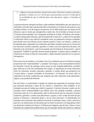 Programa de Estudio de Educación para la Afectividad y Sexualidad Integral
“Educar para una Nueva Ciudadanía” 37
3. ¿Alguna vez has presionado a otra persona a tener relaciones sexuales corporales,
genitales o coitales con vos? ¿Creés que esta presión fue correcta? ¿Cómo afectó
la posibilidad de que la relación fuera más placentera, segura y orientada al
bienestar?
La persona docente entregará una hoja a cada estudiante indicándoles que este ejercicio es
individual y privado. Que cada persona debe concentrarse en su hoja de autoexamen y que
no deben intentar ver la de ninguna otra persona. Se les debe indicar que esas hojas son de
ellas(os) y que no tienen que entregárselas a nadie más. Se les brinda un tiempo de unos
15 minutos para responder a las 3 preguntas incluidas en la Hoja. Al finalizar este tiempo,
se reúne al grupo para indicarles ¿qué les ha parecido el ejercicio?, ¿cuánto les ha aportado
a reflexionar sobre lo que ellas(os) consideran como sus parámetros mínimos aceptables
para decidir tener una relación sexual corporal, genital o coital o no tenerla?, ¿cuánto les
ha aportado para comprender las condiciones que deben cumplirse para que la vivencia de
las relaciones sexuales corporales, genitales o coitales sean una experiencia de placer, de
bienestar y de crecimiento?, ¿qué les ha gustado más de la Hoja de Autoexamen?, ¿qué le
agregarían? También la persona docente puede preguntar si alguien quiere compartir su
experiencia de llenar la Hoja de Autoexamen o algún elemento particular de su ejercicio
introspectivo.
Para cerrar este eje temático, se le indica a las y los estudiantes que al ser ellas(os) el grupo
de personas más “experimentadas” y “grandes” del colegio, se les encomendará la misión
de transmitir a través de mensajes claves (como en una campaña publicitaria, accesible
para todos/as) al resto del estudiantado del colegio, la importancia de tomar decisiones
sobre las relaciones sexuales corporales, genitales y coitales desde una perspectiva de
vivencia plena y siempre orientados al crecimiento y al bienestar, así como sobre la
importancia de ciertas condiciones que aseguren que estas relaciones serán placenteras,
seguras y que producirán bienestar.
De esta forma, se conformarán 4 equipos de trabajo que prepararán los mensajes claves
que quisieran posicionar a partir de sus criterios y experiencia. Para ayudarles se les
entregará una guía de trabajo que señale lo siguiente: 1) primero discutan ¿cuáles son los
mensajes claves (imprescindibles) que debería tener una campaña orientada a generar
conciencia entre las y los adolescentes sobre la relevancia de que las relaciones sexuales
corporales, genitales y coitales sean placenteras y seguras y sean vividas de forma tal que
aporten al bienestar y desarrollo propio y de las otras personas?; 2) identificados los
mensajes claves discutan cómo podrían convertirse en mensajes claros, cortos y atractivos
para las y los adolescentes, de tal manera que les llame la atención y los haga pensar sobre
sus decisiones (redacten las frases); 3) definan qué imágenes, tipo de letra, colores y otros
elementos de composición podrían hacer que los mensajes fueran más atractivos, además
 