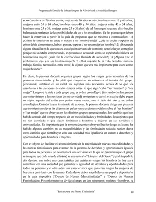 Programa de Estudio de Educación para la Afectividad y Sexualidad Integral
“Educar para una Nueva Ciudadanía” 40
sexo (hombres de 70 años o más; mujeres de 70 años o más; hombres entre 55 y 69 años;
mujeres entre 55 y 69 años; hombres entre 40 y 54 años; mujeres entre 40 y 54 años;
hombres entre 25 y 39; mujeres entre 25 y 39 años) de tal forma que haya una distribución
balanceada partiendo de las posibilidades de las y los estudiantes. Se les plantea que deben
hacer la entrevista a partir de la guía de preguntas que se presenta a continuación: 1)
¿Cómo le enseñaron su padre y madre a ser hombre/mujer? ¿qué le decían respecto de
cómo debía comportarse, hablar, pensar, esperar o ser una mujer/un hombre?; 2) ¿Recuerda
alguna situación en la que a usted o a alguien cercano de su mismo sexo le hayan corregido
porque no se estaba comportando, expresando o actuando como se esperaba lo hiciera un
hombre/una mujer? ¿cuál fue la corrección o llamada de atención?; 3) ¿Alguna vez le
prohibieron algo por ser hombre/mujer?; 4) ¿Qué aspecto de la vida (estudio, carrera,
trabajo, familia, recreación, entre otros) le dijeron que era más importante para usted como
mujer/hombre?
En clase, la persona docente organiza grupos según los rangos generacionales de las
personas entrevistadas y les pide que compartan su entrevista al interior del grupo,
procurando sintetizar en un cartel los aspectos más relevantes acerca de lo que les
enseñaron a las personas de estas edades sobre lo que significaba “ser hombre” y “ser
mujer”. Luego se le pide a cada grupo que, en orden cronológico (iniciando con los grupos
que entrevistaron a las personas de mayor edad) presenten su cartel, el cual se debe pegar
en algún espacio del salón para poder verlos todos, uno al lado del otro y en orden
cronológico. Cuando hayan terminado de exponer, la persona docente dirige una plenaria
que se oriente a relevar las diferencias en las construcciones sociales sobre el “ser hombre”
y “ser mujer” que se observan en los distintos grupos generacionales, los cambios que han
habido a través del tiempo respecto de las masculinidades y feminidades, los aspectos que
no han cambiado y que siguen limitando a hombres y mujeres en sus derechos y
oportunidades. Es importante que la persona docente subraye el hecho de que así como ha
habido algunos cambios en las masculinidades y las feminidades todavía pueden darse
otros cambios que contribuyan con una sociedad más igualitaria en cuanto a derechos y
oportunidades para hombres y mujeres.
Con el objeto de facilitar el reconocimiento de la necesidad de nuevas masculinidades y
las nuevas feminidades para avanzar en la garantía de derechos y oportunidades iguales
para todas las personas, se desarrollará una actividad en la que se procurará que el grupo
se imagine que cada uno de ellas(os) se encuentra la “Lámpara del Genio” y podrán pedirle
dos deseos: uno sobre una característica que quisieran tengan los hombres de hoy para
contribuir con una sociedad que garantice la igualdad de derechos y oportunidades para
todas las personas y el otro sobre una característica que quisieran tengan las mujeres de
hoy para contribuir con lo mismo. Cada deseo deben escribirlo en un papel y depositarlo
en la caja respectiva (“Deseos de Nuevas Masculinidades” y “Deseos de Nuevas
Feminidades). Posteriormente se divide al grupo en dos subgrupos: mujeres y hombres. A
 