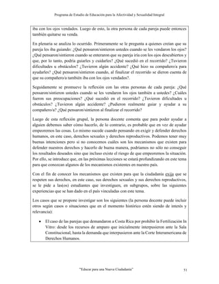 Programa de Estudio de Educación para la Afectividad y Sexualidad Integral
“Educar para una Nueva Ciudadanía” 51
iba con los ojos vendados. Luego de esto, la otra persona de cada pareja puede entonces
también quitarse su venda.
En plenaria se analiza lo ocurrido. Primeramente se le pregunta a quienes creían que su
pareja les iba guiando: ¿Qué pensaron/sintieron ustedes cuando se les vendaron los ojos?
¿Qué pensaron/sintieron cuando se enteraron que su pareja iría con los ojos descubiertos y
que, por lo tanto, podría guiarles y cuidarles? ¿Qué sucedió en el recorrido? ¿Tuvieron
dificultades u obstáculos? ¿Tuvieron algún accidente? ¿Qué hizo su compañero/a para
ayudarles? ¿Qué pensaron/sintieron cuando, al finalizar el recorrido se dieron cuenta de
que su compañero/a también iba con los ojos vendados?.
Seguidamente se promueve la reflexión con las otras personas de cada pareja: ¿Qué
pensaron/sintieron ustedes cuando se les vendaron los ojos también a ustedes? ¿Cuáles
fueron sus preocupaciones? ¿Qué sucedió en el recorrido? ¿Tuvieron dificultades u
obstáculos? ¿Tuvieron algún accidente? ¿Pudieron realmente guiar y ayudar a su
compañero/a? ¿Qué pensaron/sintieron al finalizar el recorrido?
Luego de esta reflexión grupal, la persona docente comenta que para poder ayudar a
alguien debemos saber cómo hacerlo, de lo contrario, es probable que en vez de ayudar
empeoremos las cosas. Lo mismo sucede cuando pensando en exigir y defender derechos
humanos, en este caso, derechos sexuales y derechos reproductivos. Podemos tener muy
buenas intenciones pero si no conocemos cuáles son los mecanismos que existen para
defender nuestros derechos y hacerlo de buena manera, podríamos no sólo no conseguir
los resultados deseados sino que incluso existe el riesgo de que empeoremos la situación.
Por ello, se introduce que, en las próximas lecciones se estará profundizando en este tema
para que conozcan algunos de los mecanismos existentes en nuestro país.
Con el fin de conocer los mecanismos que existen para que la ciudadanía exija que se
respeten sus derechos, en este caso, sus derechos sexuales y sus derechos reproductivos,
se le pide a las(os) estudiantes que investiguen, en subgrupos, sobre las siguientes
experiencias que se han dado en el país vinculadas con este tema.
Los casos que se propone investigar son los siguientes (la persona docente puede incluir
otros según casos o situaciones que en el momento histórico estén siendo de interés y
relevancia):
 El caso de las parejas que demandaron a Costa Rica por prohibir la Fertilización In
Vitro: desde los recursos de amparo que inicialmente interpusieron ante la Sala
Constitucional, hasta la demanda que interpusieron ante la Corte Interamericana de
Derechos Humanos.
 
