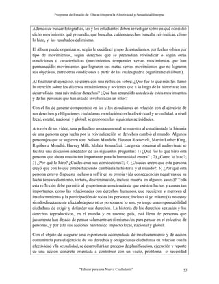 Programa de Estudio de Educación para la Afectividad y Sexualidad Integral
“Educar para una Nueva Ciudadanía” 53
Además de buscar fotografías, las y los estudiantes deben investigar sobre en qué consistió
dicho movimiento, qué pretendía, qué buscaba, cuáles derechos buscaba reivindicar, cómo
lo hizo, y los resultados del mismo.
El álbum puede organizarse, según lo decida el grupo de estudiantes, por fechas o bien por
tipo de movimientos, según derechos que se pretendían reivindicar o según otras
condiciones o características (movimientos temporales versus movimientos que han
permanecido; movimientos que lograron sus metas versus movimientos que no lograron
sus objetivos, entre otras condiciones a partir de las cuales podría organizarse el álbum).
Al finalizar el ejercicio, se cierra con una reflexión sobre: ¿Qué fue lo que más les llamó
la atención sobre los diversos movimientos y acciones que a lo largo de la historia se han
desarrollado para reivindicar derechos? ¿Qué han aprendido ustedes de estos movimientos
y de las personas que han estado involucradas en ellos?
Con el fin de generar compromiso en las y los estudiantes en relación con el ejercicio de
sus derechos y obligaciones ciudadanas en relación con la afectividad y sexualidad, a nivel
local, estatal, nacional y global, se proponen las siguientes actividades.
A través de un video, una película o un documental se muestra al estudiantado la historia
de una persona cuya lucha por la reivindicación se derechos cambió el mundo. Algunos
personajes que se sugieren son: Nelson Mandela, Eleonor Roosevelt, Martin Luther King,
Rigoberta Menchú, Harvey Milk, Malala Yousafzai. Luego de observar el audiovisual se
facilita una discusión alrededor de las siguientes preguntas: 1) ¿Qué fue lo que hizo esta
persona que ahora resulta tan importante para la humanidad entera? ; 2) ¿Cómo lo hizo?;
3) ¿Por qué lo hizo? ¿Cuáles eran sus convicciones?; 4) ¿Ustedes creen que esta persona
creyó que con lo que estaba haciendo cambiaría la historia y el mundo?; 5) ¿Por qué esta
persona estuvo dispuesta incluso a sufrir en su propia vida consecuencias negativas de su
lucha (encarcelamiento, tortura, discriminación, incluso muerte en algunos casos)? Toda
esta reflexión debe permitir al grupo tomar conciencia de que existen luchas y causas tan
importantes, como las relacionadas con derechos humanos, que requieren y merecen el
involucramiento y la participación de todas las personas; incluso si yo mismo(a) no estoy
siendo directamente afectado/a pero otras personas sí lo son, yo tengo una responsabilidad
ciudadana de exigir y defender sus derechos. La historia de los derechos sexuales y los
derechos reproductivos, en el mundo y en nuestro país, está llena de personas que
justamente han dejado de pensar solamente en sí mismas/os para pensar en el colectivo de
personas, y por ello sus acciones han tenido impacto local, nacional y global.
Con el objeto de asegurar una experiencia acompañada de involucramiento y de acción
comunitaria para el ejercicio de sus derechos y obligaciones ciudadanas en relación con la
afectividad y la sexualidad, se desarrollará un proceso de planificación, ejecución y reporte
de una acción concreta orientada a contribuir con un vacío, problema o necesidad
 