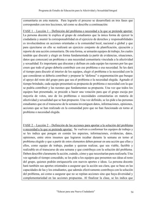 Programa de Estudio de Educación para la Afectividad y Sexualidad Integral
“Educar para una Nueva Ciudadanía” 54
comunitaria en esta materia. Para lograrlo el proceso se desarrollará en tres fases que
corresponden con tres lecciones, tal como se describe a continuación:
FASE 1 – Lección 1 – Definición del problema o necesidad a la que se pretende aportar:
La persona docente le explica al grupo de estudiantes que la única forma de ejercer la
ciudadanía y asumir la corresponsabilidad en el ejercicio de derechos y responsabilidades
es involucrándose en acciones orientadas a la comunidad local, nacional o global y que
para ejercitarse en ello se realizará un ejercicio conjunto de planificación, ejecución y
reporte de una acción comunitaria. De esta forma, se armarán equipos de trabajo, los cuales
tendrán que discutir y elegir en forma fundamentada (a partir de evidencias, situaciones,
datos que conozcan) un problema o una necesidad comunitaria vinculada a la afectividad
y sexualidad. Es importante que discutan y definan en cada equipo las razones por las que
creen que todo el grupo debería contribuir con ese problema o esa necesidad. Se les dará
el tiempo para discutir al interior de los equipos, elegir el problema o la necesidad con la
que consideran se debería contribuir y preparar la “defensa” o argumentación que busque
el apoyo del resto del grupo para que sea el problema o la necesidad elegida. Agotado el
tiempo brindado, cada equipo presentará su propuesta de problema o necesidad con la que
se podría contribuir y las razones que fundamentan su propuesta. Una vez que todos los
equipos han presentado, se procede a hacer una votación para que el grupo escoja por
mayoría de votos, uno de los problemas o necesidades comunitarias en materia de
afectividad y sexualidad que se han propuesto. Una vez definido, se les pide a las personas
estudiantes que en el transcurso de la semana investiguen datos, informaciones, opiniones,
acciones que se han realizado en la comunidad pero que no han funcionado en torno al
problema o necesidad elegida.
FASE 2 – Lección 2 – Definición de las acciones para aportar a la solución del problema
o necesidad a la que se pretende aportar: Se vuelven a conformar los equipos de trabajo y
se les indica que pongan en común los aspectos, informaciones, evidencias, datos,
opiniones, entre otros insumos que lograron recabar durante la semana en torno al
problema elegido y que a partir de estos elementos deben pensar en una acción que ellas y
ellos, como equipo de trabajo, puedan y quieran realizar, que sea viable, factible y
realizable en el transcurso de una semana y que contribuya con la solución del problema.
Deben describir claramente la acción, cuándo, cómo y que necesitarían para realizarla. Una
vez agotado el tiempo concedido, se les pide a los equipos que presenten sus ideas al resto
del grupo, quienes podrán enriquecerla con nuevos aportes e ideas. La persona docente
hará también sus aportes orientados a asegurar que la acción sea clara, que se base en las
capacidades de las y los estudiantes, que además efectivamente contribuya con la solución
del problema, así como a asegurar que no se repitan acciones sino que haya diversidad y
complementariedad en las acciones propuestas. Al finalizar la clase, se les indica que
 