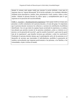 Programa de Estudio de Educación para la Afectividad y Sexualidad Integral
“Educar para una Nueva Ciudadanía” 55
durante la semana cada equipo tendrá que ejecutar la acción definida y traer para la
siguiente clase un “reporte documental” de la acción realizada y los resultados obtenidos
mediante textos descriptivos, carteles, fotos, presentación visual, cuentos, videos u otros
medios. Además la persona docente les ofrece apoyo y acompañamiento para lo que
requieran en la ejecución de la acción definida.
FASE 3 – Lección 3 – Socialización de la experiencia: Cada equipo tendrá un tiempo para
presentar y recibir comentarios de la persona docente y el resto del grupo. Es importante
que la persona docente reconozca los esfuerzos y acciones de contribución al problema
identificado. Una vez que todos los equipos hayan socializado la experiencia, se conduce
una plenaria que permita rescatar de las personas estudiantes ¿cómo se sintieron en el
proceso y en la ejecución de la acción?, ¿qué les enseñó el ejercicio?, ¿qué cosas les gustó
más de la experiencia?, ¿qué desafíos tuvieron que enfrentar y cómo los resolvieron?
Finalmente la persona docente destaca que la participación activa de las personas en el
desarrollo de acciones que trasciendan el individualismo, posibilita la generación de
cambios socioculturales que impactan positivamente a las personas, a las familias, a las
comunidades, al país e incluso al mundo.
 