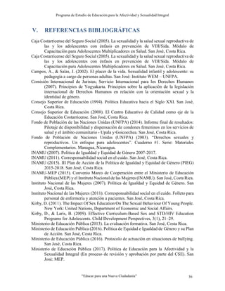 Programa de Estudio de Educación para la Afectividad y Sexualidad Integral
“Educar para una Nueva Ciudadanía” 56
V. REFERENCIAS BIBLIOGRÁFICAS
Caja Costarricense del Seguro Social (2005). La sexualidad y la salud sexual reproductiva de
las y los adolescentes con énfasis en prevención de VIH/Sida. Módulo de
Capacitación para Adolescentes Multiplicadores en Salud. San José, Costa Rica.
Caja Costarricense del Seguro Social (2005). La sexualidad y la salud sexual reproductiva de
las y los adolescentes con énfasis en prevención de VIH/Sida. Módulo de
Capacitación para Adolescentes Multiplicadores en Salud. San José, Costa Rica.
Campos, A., & Salas, J. (2002). El placer de la vida. Sexualidad infantil y adolescente: su
pedagogía a cargo de personas adultas. San José: Instituto WEM – UNFPA.
Comisión Internacional de Juristas; Servicio Internacional para los Derechos Humanos
(2007). Principios de Yogyakarta. Principios sobre la aplicación de la legislación
internacional de Derechos Humanos en relación con la orientación sexual y la
identidad de género.
Consejo Superior de Educación (1994). Política Educativa hacia el Siglo XXI. San José,
Costa Rica.
Consejo Superior de Educación (2008). El Centro Educativo de Calidad como eje de la
Educación Costarricense. San José, Costa Rica.
Fondo de Población de las Naciones Unidas (UNFPA) (2014). Informe final de resultados:
Pilotaje de disponibilidad y dispensación de condones femeninos en los servicios de
salud y el ámbito comunitario - Upala y Goicoechea. San José, Costa Rica.
Fondo de Población de Naciones Unidas (UNFPA) (2003). “Derechos sexuales y
reproductivos. Un enfoque para adolescentes”. Cuaderno #1. Serie: Materiales
Complementarios. Managua, Nicaragua.
INAMU (2007). Política de Igualdad y Equidad de Género 2007-2017.
INAMU (2011). Corresponsabilidad social en el cuido. San José, Costa Rica.
INAMU (2015). III Plan de Acción de la Política de Igualdad y Equidad de Género (PIEG)
2015-2018. San José, Costa Rica.
INAMU-MEP (2015). Convenio Marco de Cooperación entre el Ministerio de Educación
Pública (MEP) y el Instituto Nacional de las Mujeres (INAMU). San José, Costa Rica.
Instituto Nacional de las Mujeres (2007). Política de Igualdad y Equidad de Género. San
José, Costa Rica.
Instituto Nacional de las Mujeres (2011). Corresponsabilidad social en el cuido. Folleto para
personal de enfermería y atención a pacientes. San José, Costa Rica.
Kirby, D. (2011). The Impact Of Sex Education On The Sexual Behaviour Of Young People.
New York: United Nations, Department of Economic and Social Affairs.
Kirby, D., & Laris, B. (2009). Effective Curriculum-Based Sex and STD/HIV Education
Programs for Adolescents. Child Development Perspectives, 3(1), 21–29.
Ministerio de Educación Pública (2013). La evaluación formativa. San José, Costa Rica.
Ministerio de Educación Pública (2016). Política de Equidad e Igualdad de Género y su Plan
de Acción. San José, Costa Rica.
Ministerio de Educación Pública (2016). Protocolo de actuación en situaciones de bullying.
San José, Costa Rica.
Ministerio de Educación Pública (2017). Política de Educación para la Afectividad y la
Sexualidad Integral (En proceso de revisión y aprobación por parte del CSE). San
José: MEP.
 