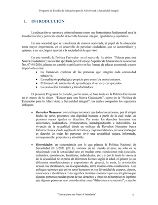 Programa de Estudio de Educación para la Afectividad y Sexualidad Integral
“Educar para una Nueva Ciudadanía” 5
I. INTRODUCCIÓN
La educación se reconoce universalmente como una herramienta fundamental para la
transformación y potenciación del desarrollo humano integral, igualitario y equitativo.
En una sociedad que se transforma de manera acelerada, el papel de la educación
toma mayor importancia, en el desarrollo de personas ciudadanas que se autorrealicen y
quienes, a su vez, logren aportar a la sociedad en la que vive.
En este sentido, la Política Curricular en el marco de la visión “Educar para una
Nueva Ciudadanía”; la cual fue aprobada por el Consejo Superior de Educación en su acuerdo
No. 07-64-2016, plantea un cambio significativo en las formas de educar asumiendo cuatro
importantes retos:
 La formación continua de las personas que integran cada comunidad
educativa.
 La mediación pedagógica propicia para construir conocimientos.
 El fomento de ambientes de aprendizajes diversos y enriquecidos.
 La evaluación formativa y transformadora.
El presente Programa de Estudio, por lo tanto, se basa tanto en la Política Curricular
en el marco de la visión “Educar para una Nueva Ciudadanía”, como en la “Política de
Educación para la Afectividad y Sexualidad integral”, las cuales comparten los siguientes
enfoques:
 Derechos Humanos: este enfoque reconoce que todas las personas, por el simple
hecho de serlo, poseemos una dignidad humana a partir de la cual todas las
personas somos iguales en derechos. Por tanto, los derechos humanos son
universales, inalienables, irrenunciables, interdependientes e indivisibles. La
vivencia de la sexualidad desde un enfoque de Derechos Humanos busca
fortalecer la noción de sujetos de derechos y responsabilidades, reconociendo que
es derecho de todas las personas vivir una sexualidad segura, informada,
corresponsable, placentera y saludable.
 Diversidades: en concordancia con lo que plantea la Política Nacional de
Sexualidad 2010-2021 (2011), vivimos en un mundo diverso, no solo en lo
relacionado con la sexualidad sino en muchas otras condiciones más (sociales,
culturales, económicas, familiares, individuales, etc.), y por lo tanto la vivencia
de la sexualidad se expresa de diferentes formas según la edad, el género (o las
diferentes manifestaciones y expresiones de género), la etnia, la orientación
sexual, las identidades, las discapacidades, entre muchas otras condiciones. Este
enfoque reconoce que en los seres humanos existe diversidad de cuerpos, deseos,
emociones e identidades. Esto significa también reconocer que no es legítimo que
algunas personas puedan gozar de sus derechos y otras no, ni tampoco es legítimo
que algunas personas sean consideradas como “diferentes a la mayoría”, y mucho
 