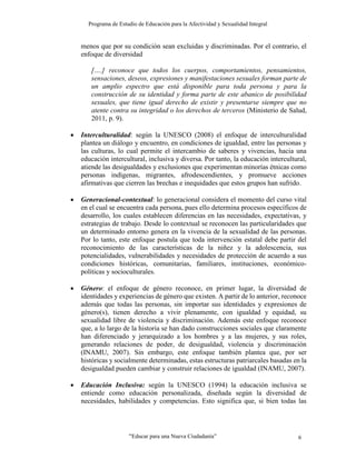 Programa de Estudio de Educación para la Afectividad y Sexualidad Integral
“Educar para una Nueva Ciudadanía” 6
menos que por su condición sean excluidas y discriminadas. Por el contrario, el
enfoque de diversidad
[….] reconoce que todos los cuerpos, comportamientos, pensamientos,
sensaciones, deseos, expresiones y manifestaciones sexuales forman parte de
un amplio espectro que está disponible para toda persona y para la
construcción de su identidad y forma parte de este abanico de posibilidad
sexuales, que tiene igual derecho de existir y presentarse siempre que no
atente contra su integridad o los derechos de terceros (Ministerio de Salud,
2011, p. 9).
 Interculturalidad: según la UNESCO (2008) el enfoque de interculturalidad
plantea un diálogo y encuentro, en condiciones de igualdad, entre las personas y
las culturas, lo cual permite el intercambio de saberes y vivencias, hacia una
educación intercultural, inclusiva y diversa. Por tanto, la educación intercultural,
atiende las desigualdades y exclusiones que experimentan minorías étnicas como
personas indígenas, migrantes, afrodescendientes, y promueve acciones
afirmativas que cierren las brechas e inequidades que estos grupos han sufrido.
 Generacional-contextual: lo generacional considera el momento del curso vital
en el cual se encuentra cada persona, pues ello determina procesos específicos de
desarrollo, los cuales establecen diferencias en las necesidades, expectativas, y
estrategias de trabajo. Desde lo contextual se reconocen las particularidades que
un determinado entorno genera en la vivencia de la sexualidad de las personas.
Por lo tanto, este enfoque postula que toda intervención estatal debe partir del
reconocimiento de las características de la niñez y la adolescencia, sus
potencialidades, vulnerabilidades y necesidades de protección de acuerdo a sus
condiciones históricas, comunitarias, familiares, instituciones, económico-
políticas y socioculturales.
 Género: el enfoque de género reconoce, en primer lugar, la diversidad de
identidades y experiencias de género que existen. A partir de lo anterior, reconoce
además que todas las personas, sin importar sus identidades y expresiones de
género(s), tienen derecho a vivir plenamente, con igualdad y equidad, su
sexualidad libre de violencia y discriminación. Además este enfoque reconoce
que, a lo largo de la historia se han dado construcciones sociales que claramente
han diferenciado y jerarquizado a los hombres y a las mujeres, y sus roles,
generando relaciones de poder, de desigualdad, violencia y discriminación
(INAMU, 2007). Sin embargo, este enfoque también plantea que, por ser
históricas y socialmente determinadas, estas estructuras patriarcales basadas en la
desigualdad pueden cambiar y construir relaciones de igualdad (INAMU, 2007).
 Educación Inclusiva: según la UNESCO (1994) la educación inclusiva se
entiende como educación personalizada, diseñada según la diversidad de
necesidades, habilidades y competencias. Esto significa que, si bien todas las
 