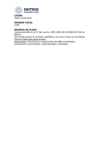LUGAR:
Hotel Ciutat Jardí
IMPORTE TOTAL
120€
RESERVA DE PLAZA
Ingresando 60€ en el nº de cuenta 2051 0001 68 1070021072 de Sa
Nostra.
(No olvides poner tu nombre, apellidos y el curso al que te inscribres).
Precios especiales para grupos.
Descuentos: Voluntarios y cooperantes de ONG acreditados,
estudiantes universitarios, desempleados y jubilados.
 