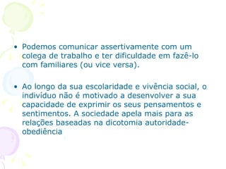 Podemos comunicar assertivamente com um colega de trabalho e ter dificuldade em fazê-lo com familiares (ou vice versa). Ao longo da sua escolaridade e vivência social, o indivíduo não é motivado a desenvolver a sua capacidade de exprimir os seus pensamentos e sentimentos. A sociedade apela mais para as relações baseadas na dicotomia autoridade-obediência 