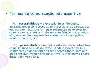 Formas de comunicação não assertiva   agressividade  – expressão de sentimentos, pensamentos e convicções de forma a violar os direitos dos outros (com recurso a formas inadequadas de expressão, como a zanga, a ironia…). Geralmente fala com voz muito alta, recorrendo a expressões cortantes e interrupções, insultos e ameaças.. passividade –  raramente está em desacordo e fala como se nada se pudesse fazer. Tende a ignorar os seus sentimentos e não afirmar as suas necessidades porque é muito sensível às opiniões dos outros. Fala de forma pouco fluida e em voz baixa. 