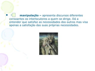 manipulação –  apresenta discursos diferentes consoantes os interlocutores a quem se dirige. Dá a entender que satisfaz as necessidades dos outros mas visa apenas a satisfação das suas próprias necessidades.  