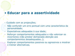 Educar para a assertividade -   Cuidado com as projecções; Não confundir um erro pontual com uma característica da personalidade; Expectativas adequadas à sua idade; Reforçar comportamentos adequados e não valorizar os incorrectos (não prestar demasiada atenção aos comportamentos desadequados..); Explorar comportamentos passivos ou agressivos e mostrar e treinar alternativas. 