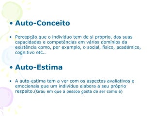 Auto-Conceito Percepção que o indivíduo tem de si próprio, das suas capacidades e competências em vários domínios da existência como, por exemplo, o social, físico, académico, cognitivo etc.. Auto-Estima A auto-estima tem a ver com os aspectos avaliativos e emocionais que um indivíduo elabora a seu próprio respeito.( Grau em que a pessoa gosta de ser como é) 