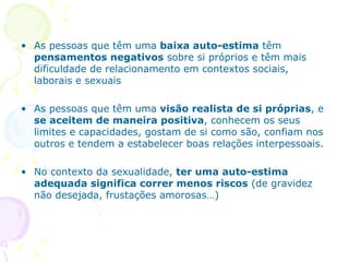 As pessoas que têm uma  baixa auto-estima  têm  pensamentos negativos  sobre si próprios e têm mais dificuldade de relacionamento em contextos sociais, laborais e sexuais As pessoas que têm uma  visão realista de si próprias , e  se aceitem de maneira positiva , conhecem os seus limites e capacidades, gostam de si como são, confiam nos outros e tendem a estabelecer boas relações interpessoais. No contexto da sexualidade,  ter uma auto-estima adequada significa correr menos riscos  (de gravidez não desejada, frustações amorosas…) 