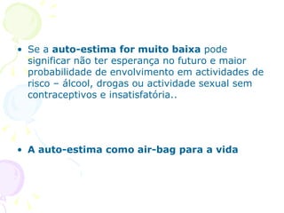 Se a  auto-estima for muito baixa  pode significar não ter esperança no futuro e maior probabilidade de envolvimento em actividades de risco – álcool, drogas ou actividade sexual sem contraceptivos e insatisfatória.. A auto-estima como air-bag para a vida 