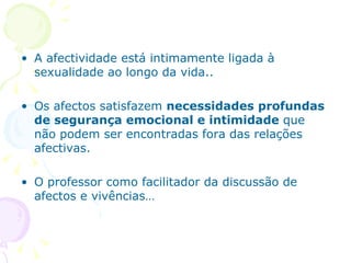A afectividade está intimamente ligada à sexualidade ao longo da vida..  Os afectos satisfazem  necessidades profundas de segurança emocional e intimidade  que não podem ser encontradas fora das relações afectivas. O professor como facilitador da discussão de afectos e vivências… 