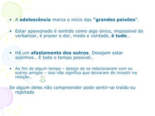 A  adolescência  marca o início das  “grandes paixões ”.  Estar apaixonado é sentido como algo único, impossível de verbalizar, é prazer e dor, medo e vontade,  é tudo … Há um  afastamento dos outros . Desejam estar sozinhos.. E todo o tempo possível.. Ao fim de algum tempo – desejo de se relacionarem com os outros amigos – isso não significa que deixaram de investir na relação.. Se algum deles não compreender pode sentir-se traído ou rejeitado 