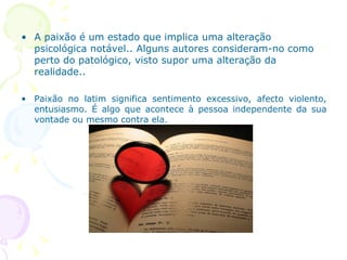A paixão é um estado que   implica uma alteração psicológica notável.. Alguns autores consideram-no como perto do patológico, visto supor uma alteração da realidade.. Paixão no latim significa sentimento excessivo, afecto violento, entusiasmo. É algo que acontece à pessoa independente da sua vontade ou mesmo contra ela.  