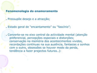Fenomenologia do enamoramento .  Pressupõe desejo e a atracção; .  Estado geral de “encantamento” ou “fascínio”; .  Converte-se   no eixo central da actividade mental (atenção preferencial, percepções especiais e distorções; conservação na memória dos acontecimentos vividos, recordações contínuas na sua ausência, fantasias e sonhos com o outro, obsessões se houver medo da perda, tendência a fazer projectos futuros..): 