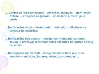 .  Centro da vida emocional - emoções positivas – bem-estar, êxtase..- emoções negativas – ansiedade e medo pela perda .  Implicações vitais – forte poder motivador, influência na tomada de decisões; .  Implicações relacionais – desejo de intimidade corporal, sexual e afectiva; interesse pelos assuntos do outro; desejo de união… .  Implicações ambientais: dá significado a tudo o que os envolve – músicas, lugares, objectos e prendas … 