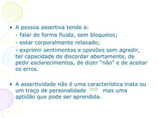 A pessoa assertiva tende a: - falar de forma fluida, sem bloqueios; - estar corporalmente relaxado; - exprimir sentimentos e opiniões sem agredir, ter capacidade de discordar abertamente, de pedir esclarecimentos, de dizer “não” e de aceitar os erros. A assertividade não é uma característica inata ou um traço de personalidade  mas uma aptidão que pode ser aprendida. 