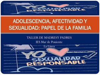 ADOLESCENCIA, AFECTIVIDAD Y
SEXUALIDAD: PAPEL DE LA FAMILIA
TALLER DE MADRES Y PADRES
IES Mar de Poniente
La Línea

 
