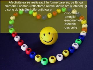 Afectivitatea se realizează în forme care au, pe lângă elementul comun (reflectarea relaţiei dintre om şi obiect), şi o serie de trăsături diferenţiatoare: -dispoziţiile -emoţiile -sentimentele -afectele -pasiunile  