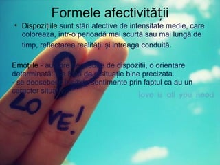 Formele afectivității Dispoziţiile  sunt stări afective de intensitate medie, care coloreaza, într-o perioadă mai scurtă sau mai lungă de timp, reflectarea realităţii şi intreaga conduită . Emoţiile  - au spre deosebire de dispozitii, o orientare determinată: ţi-e frică de o situaţie bine precizata. - se deosebesc însă de sentimente prin faptul ca au un caracter situativ. 