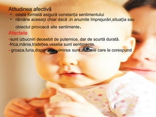 Atitudinea afectivă odată formată asigură constanța sentimentului rămâne aceeași chiar dacă ,in anumite împrejurări,situația sau obiectul provoacă alte sentimente . Afectele - sunt izbucniri deosebit de puternice, dar de scurtă durată. - frica,mânia,tristețea,veselia sunt sentimente. -  groaza,furia,disperarea,uimirea   sunt afectele care le corespund 