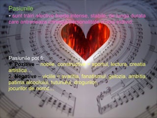 Pasiunile  -  sunt trăiri afective foarte intense, stabile, de lunga durata   care antreneaza intreaga personalitate a unui individ; Pasiunile pot fi: 1.  Pozitive  –  nobile, constructive = sportul, lectura, creatia artistica… 2 .  Negative   –  viciile = avaritia, fanatismul, gelozia, ambitia, patima alcoolului, tutunului, drogurilor,  jocurilor de noroc… 