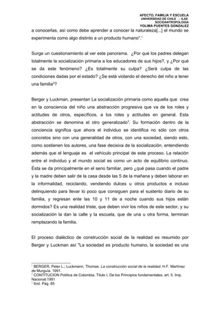AFECTO, FAMILIA Y ESCUELA
                                                                 UNIVERSIDAD DE CHILE - ILAE
                                                                         SOCIOANTROPOLOGIA
                                                                YOLIMA PUENTES GONZALEZ
a conocerlas, así como debe aprender a conocer la naturaleza[...] el mundo se
experimenta como algo distinto a un producto humano".1


Surge un cuestionamiento al ver este panorama. ¿Por qué los padres delegan
totalmente la socialización primaria a los educadores de sus hijos?, y ¿Por qué
se da este fenómeno? ¿Es totalmente su culpa? ¿Será culpa de las
condiciones dadas por el estado? ¿Se está violando el derecho del niño a tener
una familia2?


Berger y Luckman, presentan La socialización primaria como aquella que crea
en la consciencia del niño una abstracción progresiva que va de los roles y
actitudes de otros, específicos, a los roles y actitudes en general. Esta
abstracción se denomina el otro generalizado3. Su formación dentro de la
conciencia significa que ahora el individuo se identifica no sólo con otros
concretos sino con una generalidad de otros, con una sociedad, siendo esto,
como sostienen los autores, una fase decisiva de la socialización, entendiendo
además que el lenguaje es el vehículo principal de este proceso. La relación
entre el individuo y el mundo social es como un acto de equilibrio continuo.
Ésta se da principalmente en el seno familiar, pero ¿qué pasa cuando el padre
y la madre deben salir de la casa desde las 5 de la mañana y deben laborar en
la informalidad, reciclando, vendiendo dulces u otros productos e incluso
delinquiendo para llevar lo poco que consiguen para el sustento diario de su
familia, y regresan ente las 10 y 11 de a noche cuando sus hijos están
dormidos? Es una realidad triste, que deben vivir los niños de este sector, y su
socialización la dan la calle y la escuela, que de una u otra forma, terminan
remplazando la familia.


El proceso dialéctico de construcción social de la realidad es resumido por
Berger y Luckman así "La sociedad es producto humano, la sociedad es una



1
  BERGER, Peter L.; Luckmann, Thomas. La construcción social de la realidad. H.F. Martínez
de Murguía. 1991.
2
  CONTITUCION Política de Colombia, Titulo I, De los Principios fundamentales, art. 5. Imp.
Nacional.1991
3
  Ibíd. Pág. 85
 