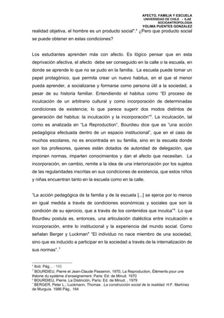 AFECTO, FAMILIA Y ESCUELA
                                                                UNIVERSIDAD DE CHILE - ILAE
                                                                        SOCIOANTROPOLOGIA
                                                               YOLIMA PUENTES GONZALEZ
realidad objetiva, el hombre es un producto social".4 ¿Pero que producto social
se puede obtener en estas condiciones?


Los estudiantes aprenden más con afecto. Es lógico pensar que en esta
deprivación afectiva, el afecto debe ser conseguido en la calle o la escuela, en
donde se aprende lo que no se pudo en la familia. La escuela puede tomar un
papel protagónico, que permita crear un nuevo habitus, en el que el menor
pueda aprender, a socializarse y formarse como persona útil a la sociedad, a
pesar de su historia familiar. Entendiendo el habitus como “El proceso de
inculcación de un arbitrario cultural y como incorporación de determinadas
condiciones de existencia; lo que parece sugerir dos modos distintos de
generación del habitus: la inculcación y la incorporación”5. La inculcación, tal
como es analizada en “La Reproduction”, Bourdieu dice que es “una acción
pedagógica efectuada dentro de un espacio institucional”, que en el caso de
muchos escolares, no es encontrada en su familia, sino en la escuela donde
son los profesores, quienes están dotados de autoridad de delegación, que
imponen normas, imparten conocimientos y dan el afecto que necesitan. La
incorporación, en cambio, remite a la idea de una interiorización por los sujetos
de las regularidades inscritas en sus condiciones de existencia, que estos niños
y niñas encuentran tanto en la escuela como en la calle.


“La acción pedagógica de la familia y de la escuela [...] se ejerce por lo menos
en igual medida a través de condiciones económicas y sociales que son la
condición de su ejercicio, que a través de los contenidos que inculca” 6. Lo que
Bourdieu postula es, entonces, una articulación dialéctica entre inculcación e
incorporación, entre lo institucional y la experiencia del mundo social. Como
señalan Berger y Luckman" “El individuo no nace miembro de una sociedad,
sino que es inducido a participar en la sociedad a través de la internalización de
sus normas”. 7


4
  Ibíd. Pág... : 165
5
  BOURDIEU, Pierre et Jean-Claude Passeron, 1970, La Reproduction, Éléments pour une
théorie du système d’enseignement. Paris: Ed. de Minuit. 1970
6
  BOURDIEU, Pierre, La Distinción, París: Ed. de Minuit. , 1979
7
  BERGER, Peter L.; Luckmann, Thomas . La construcción social de la realidad. H.F. Martínez
de Murguía. 1986 Pág.. 164
 