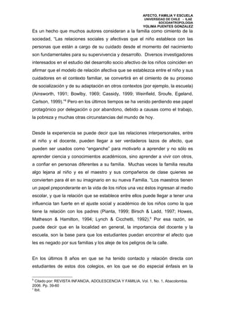 AFECTO, FAMILIA Y ESCUELA
                                                           UNIVERSIDAD DE CHILE - ILAE
                                                                   SOCIOANTROPOLOGIA
                                                           YOLIMA PUENTES GONZALEZ
Es un hecho que muchos autores consideran a la familia como cimiento de la
sociedad, “Las relaciones sociales y afectivas que el niño establece con las
personas que están a cargo de su cuidado desde el momento del nacimiento
son fundamentales para su supervivencia y desarrollo. Diversos investigadores
interesados en el estudio del desarrollo socio afectivo de los niños coinciden en
afirmar que el modelo de relación afectiva que se establezca entre el niño y sus
cuidadores en el contexto familiar, se convertirá en el cimiento de su proceso
de socialización y de su adaptación en otros contextos (por ejemplo, la escuela)
(Ainsworth, 1991; Bowlby, 1969; Cassidy, 1999; Weinfield, Sroufe, Egeland,
Carlson, 1999).”8 Pero en los últimos tiempos se ha venido perdiendo ese papel
protagónico por delegación o por abandono, debido a causas como el trabajo,
la pobreza y muchas otras circunstancias del mundo de hoy.


Desde la experiencia se puede decir que las relaciones interpersonales, entre
el niño y el docente, pueden llegar a ser verdaderos lazos de afecto, que
pueden ser usados como “enganche” para motivarlo a aprender y no sólo es
aprender ciencia y conocimientos académicos, sino aprender a vivir con otros,
a confiar en personas diferentes a su familia. Muchas veces la familia resulta
algo lejana al niño y es el maestro y sus compañeros de clase quienes se
convierten para él en su imaginario en su nueva Familia. “Los maestros tienen
un papel preponderante en la vida de los niños una vez éstos ingresan al medio
escolar, y que la relación que se establece entre ellos puede llegar a tener una
influencia tan fuerte en el ajuste social y académico de los niños como la que
tiene la relación con los padres (Pianta, 1999; Birsch & Ladd, 1997; Howes,
Matheson & Hamilton, 1994; Lynch & Cicchetti, 1992).9 Por esa razón, se
puede decir que en la localidad en general, la importancia del docente y la
escuela, son la base para que los estudiantes puedan encontrar el afecto que
les es negado por sus familias y los aleje de los peligros de la calle.


En los últimos 8 años en que se ha tenido contacto y relación directa con
estudiantes de estos dos colegios, en los que se dio especial énfasis en la

8
  Citado por: REVISTA INFANCIA, ADOLESCENCIA Y FAMILIA, Vol. 1, No. 1, Abacolombia.
2006. Pp. 39-60
9
  Ibit.
 
