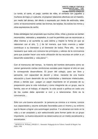 AFECTO, FAMILIA Y ESCUELA
                                                                  UNIVERSIDAD DE CHILE - ILAE
                                                                          SOCIOANTROPOLOGIA
                                                                 YOLIMA PUENTES GONZALEZ
La ronda, el canto, el juego, cambio de roles, el contacto con juguetes y
muñecos de trapo y/ o peluche, el propiciar relaciones afectivas con el maestro,
por medio del abrazo, del afecto o expresado por medio de estímulos, tales
como: el reconocimiento verbal, las bromas, las tarjetas, los dulces los mimos y
otras expresiones de cariño.


Estas estrategias han propiciado que muchos niños, niñas y jóvenes se sientan
reconocidos, valorados y aceptados, lo cual ha permitido que se reconozcan a
ellos mismos y se aumente su auto estima y mejore la forma en que se
relacionan con el otro. “[…] de tal manera, que toda vivencia y saber
contribuye a su bienestar y al bienestar de todos. Para ello,                       se hace
necesario que cada uno conozca los principios y valores de la convivencia
para que puedan hacer una recta utilización de los recursos en orden a un
desarrollo sostenible y vida plena”11.


Con el transcurso del tiempo, la historia del hombre demuestra cómo se
vienen generando ciertas condiciones sociales para mejorar el sitio en que
le corresponde desarrollarse. El joven del colegio, para ser libre y
pensante, con capacidad de decidir y obrar, necesita de una buena
educación y buen desarrollo de sus habilidades y destrezas intelectuales,
éticas y demás que           juegan un papel importante en el proceso de su
preparación para la vida individual y como integrante de un grupo, sea la
familia, sea en el trabajo, el deporte, la vida social o política en cada uno
de los cuales debe aprender a vivir y a relacionarse. Esto es la
convivencia....


Sólo con una buena educación la persona se conoce a si misma, conoce
sus capacidades y asume actitudes favorables para sí mismo y su entorno
que lo llevan a lograr una autoimagen positiva. Y a ubicarse con éxito en la
vida y a ser aceptado y aún seleccionado para formar parte de un grupo
importante. La buena educación se desenvuelve en un medio socializante y
socializador.

11
  BEDOYA B., William y DUQUE J., Hernando. Pedagogía de los Valores. Santafé de Bogotá. San
Pablo. 1996
 