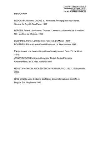 AFECTO, FAMILIA Y ESCUELA
                                                       UNIVERSIDAD DE CHILE - ILAE
                                                               SOCIOANTROPOLOGIA
                                                      YOLIMA PUENTES GONZALEZ
BIBIOGRAFIA


BEDOYA B., William y DUQUE J., Hernando. Pedagogía de los Valores.
Santafé de Bogotá. San Pablo. 1996


BERGER, Peter L.; Luckmann, Thomas . La construcción social de la realidad.
H.F. Martínez de Murguía. 1986


BOURDIEU, Pierre, La Distinction, Paris: Ed. De Minuit. , 1979
BOURDIEU, Pierre et Jean-Claude Passeron, La Reproduction, 1970,


Éléments pour une théorie du système d’enseignement. Paris: Ed. de Minuit.
1970
CONSTITUCION Política de Colombia, Titulo I, De los Principios
fundamentales, art. 5. Imp. Nacional.1991


REVISTA INFANCIA, ADOLESCENCIA Y FAMILIA, Vol. 1, No. 1, Abacolombia.
2006.


RIOS DUQUE, José Gildardo. Ecología y Desarrollo humano. Santafé de
Bogotá. Edit. Magisterio 1996.
 