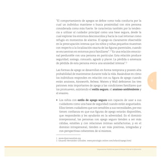 9
Experiencias Didácticas para el Primer Ciclo de la Educación
“El comportamiento de apegos se deﬁne como toda conducta por la
cual un individuo mantiene o busca proximidad con otra persona
considerada como más fuerte. Se caracteriza también por la tenden-
cia a utilizar al cuidador principal como una base segura, desde la
cual explorar los entornos desconocidos y hacia la cual retornar como
refugio en momentos de alarma. El apego es claramente observable
en la preocupación intensa que los niños y niñas pequeños muestran
con respecto a la localización exacta de las ﬁguras parentales, cuando
se encuentran en entornos poco familiares”.1 “Es una relación emocio-
nal perdurable con una persona en particular. Esta relación produce
seguridad, sosiego, consuelo, agrado y placer. La pérdida o amenaza
de pérdida de esta persona evoca una ansiedad intensa”.2
Las formas de apego se desarrollan en forma temprana y poseen alta
probabilidad de mantenerse durante toda la vida. Basándose en cómo
los individuos responden en relación con su ﬁgura de apego cuando
están ansiosos, Ainsworth, Belwar, Waters y Wall deﬁnieron los tres
patrones más importantes de apego y las condiciones familiares que
los promueven, existiendo el estilo seguro, el ansioso-ambivalente y
el evasivo.
estilo de apego seguro son capaces de usar a sus
cuidadores como una base de seguridad cuando están angustiados.
Ellos tienen cuidadores que son sensibles a sus necesidades, por eso
tienen conﬁanza en que sus ﬁguras de apego estarán disponibles,
que responderán y les ayudarán en la adversidad. En el dominio
interpersonal, las personas con apego seguro tienden a ser más
cálidas, estables y con relaciones íntimas satisfactorias, y en el
dominio intrapersonal, tienden a ser más positivas, integradas y
con perspectivas coherentes de sí mismos.
1. www.elpsicoanalisis.org
2. Eduardo Hernández González. www.psicologia-online.com/infantil/apego.html
 