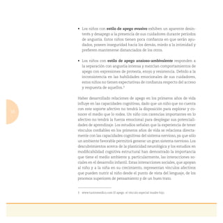 10
estilo de apego evasivo exhiben un aparente desin-
terés y desapego a la presencia de sus cuidadores durante períodos
de angustia. Estos niños tienen poca conﬁanza en que serán ayu-
dados, poseen inseguridad hacia los demás, miedo a la intimidad y
preﬁeren mantenerse distanciados de los otros.
estilo de apego ansioso-ambivalente responden a
la separación con angustia intensa y mezclan comportamientos de
apego con expresiones de protesta, enojo y resistencia. Debido a la
inconsistencia en las habilidades emocionales de sus cuidadores,
estos niños no tienen expectativas de conﬁanza respecto del acceso
y respuesta de aquellos.3
Haber desarrollado relaciones de apego en los primeros años de vida
inﬂuye en las capacidades cognitivas, dado que un niño que no cuenta
con este soporte afectivo no tendrá la disposición para explorar y co-
nocer el medio que lo rodea. Un niño con carencias importantes en lo
afectivo no tendrá la fuerza emocional para desplegar sus potenciali-
dades de aprendizaje. Los estudios señalan que la experiencia de tener
vínculos conﬁables en los primeros años de vida se relaciona directa-
mente con las capacidades cognitivas del sistema nervioso, ya que sólo
un ambiente favorable permitirá generar un gran sistema nervioso. Los
descubrimientos acerca de la plasticidad neurológica y los estudios en
modiﬁcabilidad cognitiva estructural han demostrado la importancia
que tiene el medio ambiente y, particularmente, las interacciones so-
ciales en el desarrollo infantil. Estas interacciones sociales, que apoyan
al niño y a la niña en su crecimiento, representan vínculos afectivos
que pueden nutrir al niño desde el punto de vista del lenguaje, de los
procesos superiores de pensamiento y de un buen trato.
3 www.tuotromedico.com El apego: el vínculo especial madre-hijo.
 