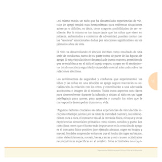 11
Experiencias Didácticas para el Primer Ciclo de la Educación
Del mismo modo, un niño que ha desarrollado experiencias de vín-
culo de apego tendrá más herramientas para enfrentar situaciones
adversas o difíciles, es decir, tiene mayores posibilidades de ser re-
siliente. Por lo mismo es tan importante que los niños que viven en
pobreza, enfrentados a contextos de adversidad, puedan contar con
las “reservas” emocionales dadas por relaciones signiﬁcativas en los
primeros años de vida.
El niño va desarrollando el vínculo afectivo como resultado de una
serie de conductas, tanto de su parte como de parte de las ﬁguras de
apego. Si esta vinculación se desarrolla de buena manera, permitiendo
que se establezca en el niño el apego seguro, surgen en él sentimien-
tos de aﬁrmación y seguridad y un modelo mental adecuado sobre las
relaciones afectivas.
Los sentimientos de seguridad y conﬁanza que experimentan los
niños y las niñas en una relación de apego seguro marcarán su so-
cialización, la relación con los otros, y contribuirán a una adecuada
autoestima e imagen de sí mismos. Todos estos aspectos son claves
para desenvolverse durante la infancia y sitúan al niño en un lugar
privilegiado para querer, para aprender y cumplir los roles que le
corresponda desempeñar durante su vida.
“Algunos factores cruciales en estas experiencias de vinculación in-
cluyen el tiempo juntos (¡en la niñez la cantidad cuenta!), las interac-
ciones cara a cara, el contacto visual, la cercanía física, el toque y otras
experiencias sensoriales primarias como olores, sonidos y gusto. Los
cientíﬁcos creen que el factor más importante en la creación de apego
es el contacto físico positivo (por ejemplo abrazar, coger en brazos y
mecer). No debe sorprender entonces que el hecho de coger en brazos,
mirar detenidamente, sonreír, besar, cantar y reír causen actividades
neuroquímicas especíﬁcas en el cerebro. Estas actividades neuroquí-
 