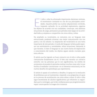 124
E
l niño o niña ha alcanzado importantes destrezas motoras,
el movimiento constante es una de sus principales activi-
dades, requiere probar sus nuevas adquisiciones corriendo,
trepando, saltando. En su actividad exploratoria, organiza
los objetos de acuerdo con sus cualidades, construye, crea distintas
situaciones de juego, permanece por períodos más largos en la activi-
dad lúdica y empieza a compartirla con otros niños y niñas.
Ha ampliado su vocabulario, se comunica con un lenguaje más
estructurado, pudiendo alcanzar una mejor comunicación con sus
pares y con los adultos. La ampliación del vocabulario es una tarea
importante de este período. A través del lenguaje verbal puede expre-
sar sus sentimientos y necesidades, relata situaciones, demanda lo
que necesita. Si bien el lenguaje es una nueva forma de exploración
y conocimiento del medio, los objetos siguen siendo cruciales para
estos efectos.
El adulto que ha logrado un buen contacto con el niño o niña puede
comunicarse ﬂuidamente con él. Si bien aún necesita un contacto
estrecho con las personas que le son signiﬁcativas, los niveles de
autonomía alcanzados le permiten realizar muchas cosas solo, lo que
facilita al mediador concentrarse en su bienestar emocional y en los
nuevos desafíos de aprendizaje que experimenta.
El adulto lo apoya si lo enfrenta a desafíos, lo apoya en la resolución
de problemas que se le presentan, responde a sus preguntas y lo guía
en su proceso de socialización con otros niños y niñas. El niño o niña
sigue necesitando de adultos signiﬁcativos que refuercen su seguri-
dad, que lo contengan, que le den conﬁanza para que progresivamente
vayan construyendo la imagen de sí mismos.
 