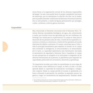 12
micas llevan a la organización normal de los sistemas responsables
del apego.4 La sala cuna puede hacer lo propio cumpliendo funciones
de maternaje, que no reemplazan la relación vincular con la madre,
pero sí pueden extender condiciones de bienestar emocional mientras
ella no está presente, a través de ﬁguras permanentes que protegen,
cuidan, contienen y ofrecen gestos amorosos.
Corporalidad
Muy relacionado al bienestar emocional está el bienestar físico. Te-
nemos diversas necesidades ﬁsiológicas, de agua, aire, alimentación
y sueño, que muchas veces son ignoradas por ser tan cotidianas, sin
embargo, son vitales para la supervivencia. El cuerpo es clave para el
desarrollo de los primeros años de vida, a través de él se aprende a co-
nocerse a sí mismo y a emocionar, a través de él se aproxima al mundo
relacional de objetos y personas. El cuerpo constituye para el niño o
niña la principal herramienta para explorar el mundo; en el cuerpo
está contenida la inteligencia, la emocionalidad y la sensorialidad,
por lo tanto, su capacidad exploratoria está fuertemente vinculada
al sentimiento de seguridad y bienestar físico. Considerar el cuerpo
en esta perspectiva es otorgarle el rol articulador e integrador de las
distintas dimensiones de la persona, la plataforma para expandir las
capacidades potenciales de crecimiento, desarrollo y aprendizaje.
“Es importante recordar que todos los aprendizajes en esta etapa de
la vida tienen como referencia el cuerpo; es decir, el niño o la niña
aprende desde su capacidad de maduración neurológica e integra-
ción corporal. Desde su cuerpo percibe el mundo, lo aprehende y lo
busca utilizando la percepción, los sentidos, la expresión sonora, los
gestos y, luego, los movimientos de desplazamiento. También desde
4. Bruce D Perry. Formación de vínculos y el desarrollo del apego en niños maltratados. Childtrauma.
Academia Series Educativas para Cuidadores. Octubre 1999.
 