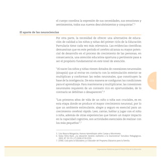 13
Experiencias Didácticas para el Primer Ciclo de la Educación
el cuerpo coordina la expresión de sus necesidades, sus emociones y
sentimientos, todos sus nuevos descubrimientos y conquistas”.5
El aporte de las neurociencias
Por otra parte, la necesidad de ofrecer una alternativa de educa-
ción de calidad a los niños y niñas del primer ciclo de la Educación
Parvularia tiene cada vez más relevancia. Las evidencias cientíﬁcas
demuestran que en este período el cerebro alcanza su mayor poten-
cial de desarrollo en el proceso de crecimiento de las personas, en
consecuencia, una atención educativa oportuna y pertinente pasa a
ser el propósito fundamental en este nivel de atención.
“Al nacer los niños y niñas vienen dotados de conexiones neuronales
(sinapsis) que al entrar en contacto con la estimulación exterior se
multiplican y conforman las redes neuronales, que constituyen la
base de la inteligencia. De esta manera se conﬁguran las condiciones
para el aprendizaje. Para mantenerse y multiplicarse, las conexiones
neuronales requieren de un contexto rico en oportunidades, de lo
contrario se debilitan o desaparecen”.6
“Los primeros años de vida de un niño o niña son cruciales, es en
esta etapa donde se produce el mayor crecimiento neuronal, por lo
que un ambiente estimulante, alegre y seguro es esencial para un
crecimiento cerebral rápido. Leer, cantar, hablar y jugar con el niño
o niña, además de otras experiencias que tienen un mayor impacto
en la capacidad cognitiva, son actividades esenciales de realizar con
los más pequeños”.7
5. Lira Bianca Margarita, Nuevos Aprendizajes sobre Cuerpo y Movimiento.
6. Salas Silva Raúl, ¿La educación necesita realmente a la neurociencia? Estudios Pedagógicos,
2003, N° 29 155-171,ISSN 0718-0705.
7. JUNJI, Guía para la Educadora y el Educador del Programa Educativo para la Familia.
 