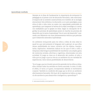 14
Aprendizaje mediado
Siempre en la línea de fundamentar la importancia de enriquecer la
pedagogía en el primer ciclo de Educación Parvularia, cabe mencionar
el impacto de la corriente constructivista en el ámbito de la sicología
educacional. Esta enfrenta a la educación a un nuevo paradigma, pues
sitúa al niño o niña como un sujeto con capacidades potenciales de
aprendizaje, que traspasan la barrera de la edad cronológica si cuenta
con mediadores que lo apoyen en éstas. Según la concepción de Vi-
gotsky, los procesos de aprendizaje ponen en marcha los procesos de
desarrollo, por lo tanto el aprendizaje “tira el carro del desarrollo”, mar-
cando una diferencia con otros planteamientos teóricos que postulan
que el desarrollo antecede al aprendizaje.
Un ambiente enriquecido para los niños y niñas de esta edad es
aquél en que está presente el lenguaje oral y gestual, en que ellos
tienen posibilidades de tomar contacto con los objetos, manipu-
larlos, explorarlos. Ambientes lúdicos en los que el niño o niña a
temprana edad tenga la posibilidad de manifestar una amplia gama
de conductas sociales, afectivas y cognitivas, relacionadas con esta
actividad. El juego es clave en el desarrollo del cerebro, el niño o
niña que no juega o que no vive en un ambiente rico en variedad de
experiencias, tiene menos posibilidades de desarrollarse.
“En el juego, que es el modo natural de aprender de los niños y niñas,
ellos utilizan todos los sentidos en forma asociada: la vista, el oído,
el olfato, el tacto y el gusto, incorporando además el movimiento
corporal. También es condición del juego que se dé en un ambiente
afectivamente favorable. Ello hace de la experiencia lúdica un espa-
cio de excelencia para desarrollar inteligencia y aprendizaje.”8
8. www.waece/modelo cntro/capítulo 02.
 